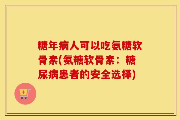 糖年人可以吃氨糖软骨素(氨糖软骨素：患者的安全选择)