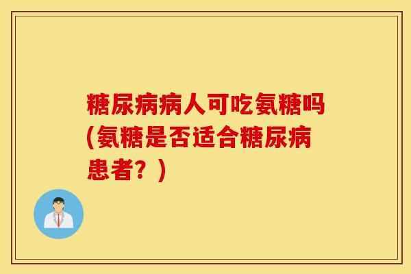 人可吃氨糖吗(氨糖是否适合患者?) 人可吃氨糖吗(氨糖是否适合患者?)