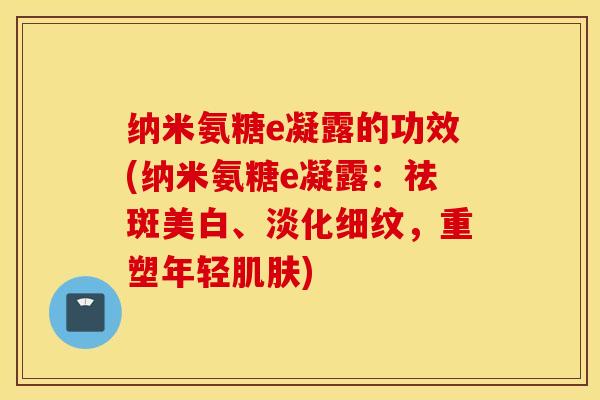 纳米氨糖e凝露的功效(纳米氨糖e凝露:祛斑美白、淡化细纹,重塑年轻) 纳米氨糖e凝露的功效(纳米氨糖e凝露:祛斑美白、淡化细纹,重塑年轻)