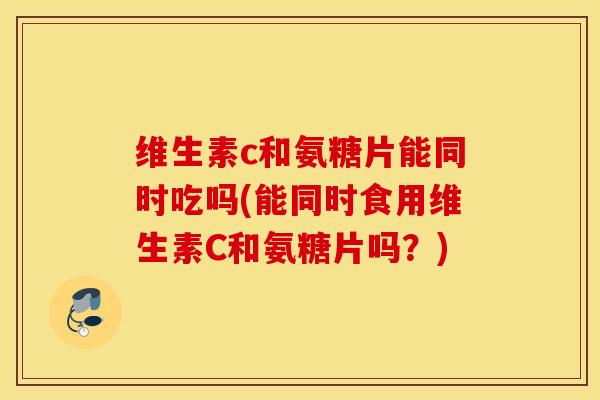 维生素c和氨糖片能同时吃吗(能同时食用维生素C和氨糖片吗?) 维生素c和氨糖片能同时吃吗(能同时食用维生素C和氨糖片吗?)