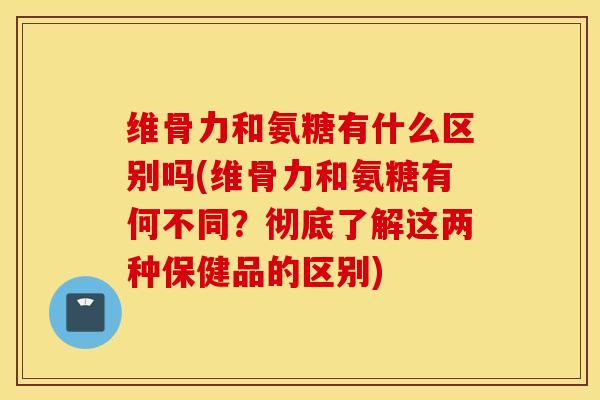 维骨力和氨糖有什么区别吗(维骨力和氨糖有何不同?彻底了解这两种保健品的区别) 维骨力和氨糖有什么区别吗(维骨力和氨糖有何不同?彻底了解这两种保健品的区别)