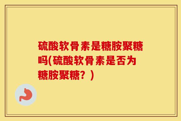 硫酸软骨素是糖胺聚糖吗(硫酸软骨素是否为糖胺聚糖?) 硫酸软骨素是糖胺聚糖吗(硫酸软骨素是否为糖胺聚糖?)