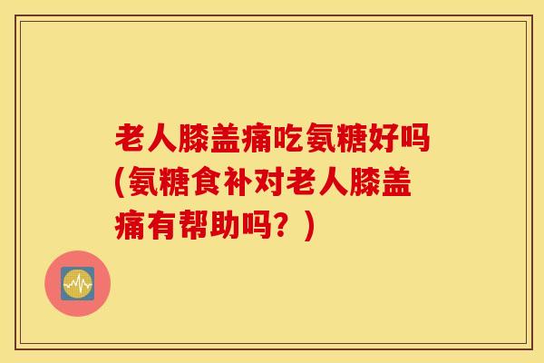 老人膝盖痛吃氨糖好吗(氨糖食补对老人膝盖痛有帮助吗？)