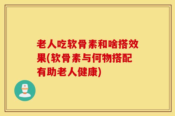 老人吃软骨素和啥搭效果(软骨素与何物搭配有助老人健康) 老人吃软骨素和啥搭效果(软骨素与何物搭配有助老人健康)