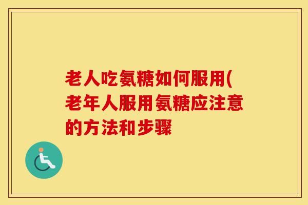 老人吃氨糖如何服用(老年人服用氨糖应注意的方法和步骤