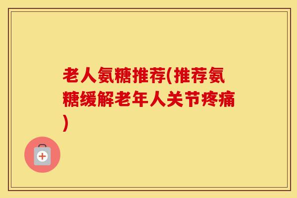老人氨糖推荐(推荐氨糖缓解老年人关节) 老人氨糖推荐(推荐氨糖缓解老年人关节)