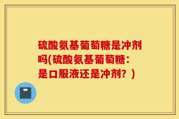 硫酸氨基葡萄糖是冲剂吗(硫酸氨基葡萄糖:是口服液还是冲剂?) 硫酸氨基葡萄糖是冲剂吗(硫酸氨基葡萄糖:是口服液还是冲剂?)