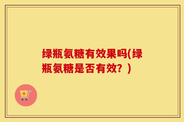绿瓶氨糖有效果吗(绿瓶氨糖是否有效?) 绿瓶氨糖有效果吗(绿瓶氨糖是否有效?)