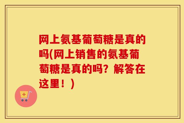 网上氨基葡萄糖是真的吗(网上销售的氨基葡萄糖是真的吗？解答在这里！)