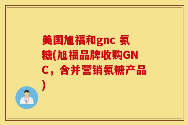 美国旭福和gnc 氨糖(旭福品牌收购GNC,合并营销氨糖产品) 美国旭福和gnc 氨糖(旭福品牌收购GNC,合并营销氨糖产品)