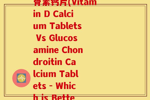 维生素d钙片和氨糖软骨素钙片(Vitamin D Calcium Tablets Vs Glucosamine Chondroitin Calcium Tablets - Which is Better)