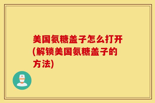 美国氨糖盖子怎么打开(解锁美国氨糖盖子的方法) 美国氨糖盖子怎么打开(解锁美国氨糖盖子的方法)