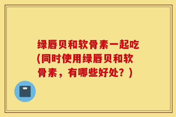 绿唇贝和软骨素一起吃(同时使用绿唇贝和软骨素，有哪些好处？)