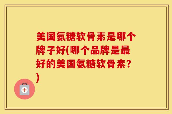 美国氨糖软骨素是哪个牌子好(哪个品牌是好的美国氨糖软骨素?) 美国氨糖软骨素是哪个牌子好(哪个品牌是好的美国氨糖软骨素?)