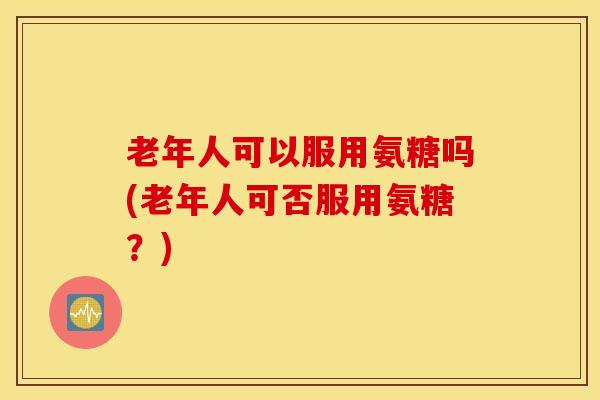 老年人可以服用氨糖吗(老年人可否服用氨糖？)