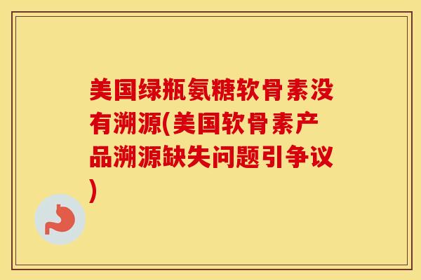 美国绿瓶氨糖软骨素没有溯源(美国软骨素产品溯源缺失问题引争议) 美国绿瓶氨糖软骨素没有溯源(美国软骨素产品溯源缺失问题引争议)