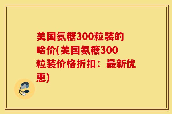 美国氨糖300粒装的啥价(美国氨糖300粒装价格折扣:新优惠) 美国氨糖300粒装的啥价(美国氨糖300粒装价格折扣:新优惠)