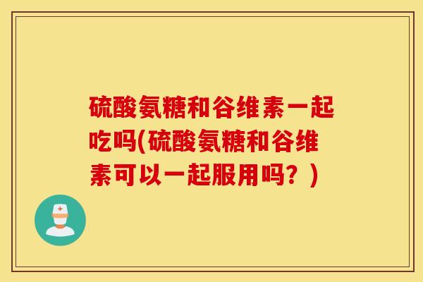 硫酸氨糖和谷维素一起吃吗(硫酸氨糖和谷维素可以一起服用吗?) 硫酸氨糖和谷维素一起吃吗(硫酸氨糖和谷维素可以一起服用吗?)