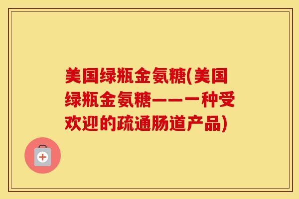 美国绿瓶金氨糖(美国绿瓶金氨糖——一种受欢迎的疏通肠道产品) 美国绿瓶金氨糖(美国绿瓶金氨糖——一种受欢迎的疏通肠道产品)