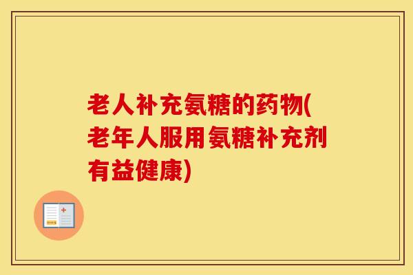 老人补充氨糖的(老年人服用氨糖补充剂有益健康)