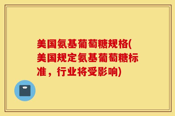 美国氨基葡萄糖规格(美国规定氨基葡萄糖标准，行业将受影响)