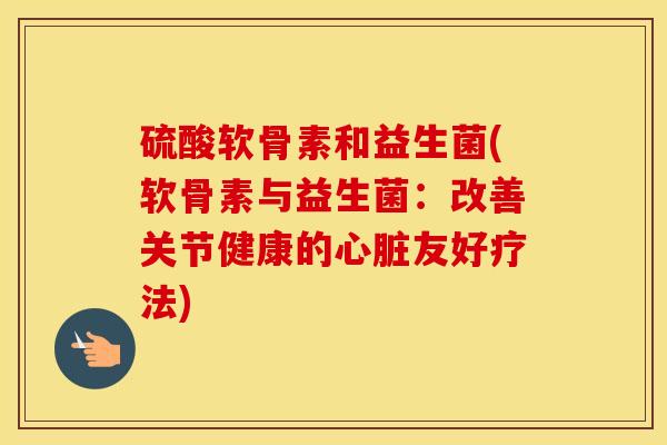 硫酸软骨素和益生菌(软骨素与益生菌:改善关节健康的友好疗法) 硫酸软骨素和益生菌(软骨素与益生菌:改善关节健康的友好疗法)