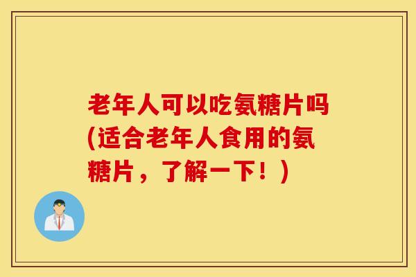 老年人可以吃氨糖片吗(适合老年人食用的氨糖片，了解一下！)