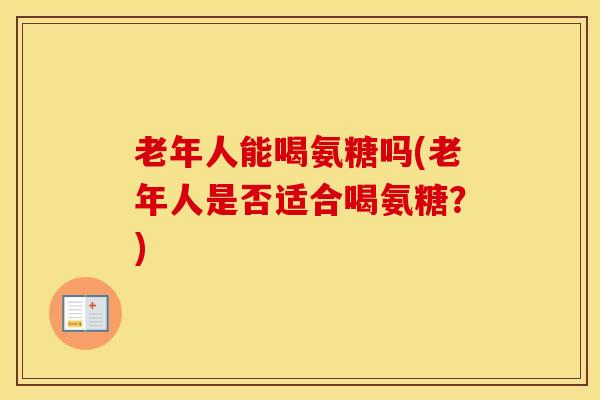 老年人能喝氨糖吗(老年人是否适合喝氨糖?) 老年人能喝氨糖吗(老年人是否适合喝氨糖?)