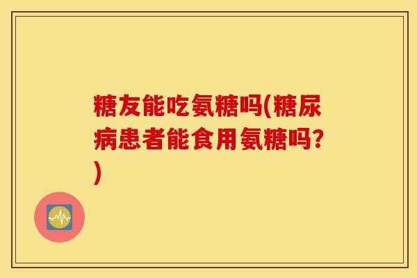 糖友能吃氨糖吗(患者能食用氨糖吗?) 糖友能吃氨糖吗(患者能食用氨糖吗?)