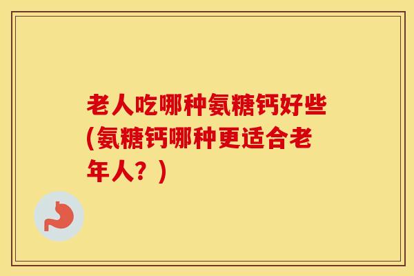 老人吃哪种氨糖钙好些(氨糖钙哪种更适合老年人？)