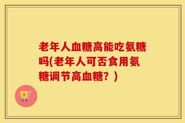 老年人高能吃氨糖吗(老年人可否食用氨糖调节高?) 老年人高能吃氨糖吗(老年人可否食用氨糖调节高?)
