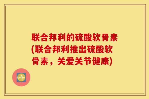 联合邦利的硫酸软骨素(联合邦利推出硫酸软骨素,关爱关节健康) 联合邦利的硫酸软骨素(联合邦利推出硫酸软骨素,关爱关节健康)