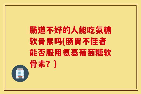 肠道不好的人能吃氨糖软骨素吗(肠胃不佳者能否服用氨基葡萄糖软骨素?) 肠道不好的人能吃氨糖软骨素吗(肠胃不佳者能否服用氨基葡萄糖软骨素?)