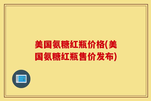 美国氨糖红瓶价格(美国氨糖红瓶售价发布) 美国氨糖红瓶价格(美国氨糖红瓶售价发布)