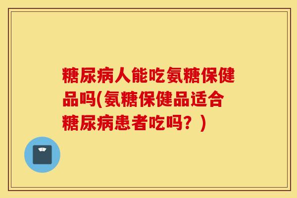 人能吃氨糖保健品吗(氨糖保健品适合患者吃吗？)