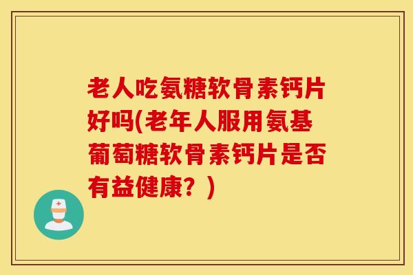 老人吃氨糖软骨素钙片好吗(老年人服用氨基葡萄糖软骨素钙片是否有益健康?) 老人吃氨糖软骨素钙片好吗(老年人服用氨基葡萄糖软骨素钙片是否有益健康?)
