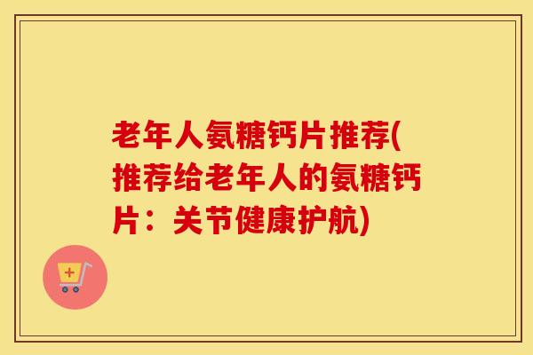 老年人氨糖钙片推荐(推荐给老年人的氨糖钙片：关节健康护航)
