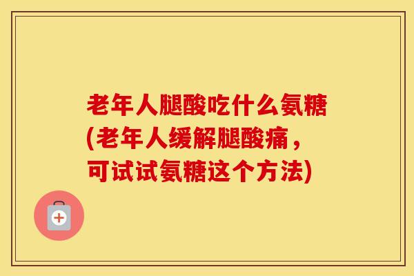 老年人腿酸吃什么氨糖(老年人缓解腿酸痛，可试试氨糖这个方法)