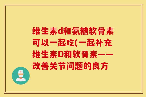 维生素d和氨糖软骨素可以一起吃(一起补充维生素D和软骨素——改善关节问题的良方