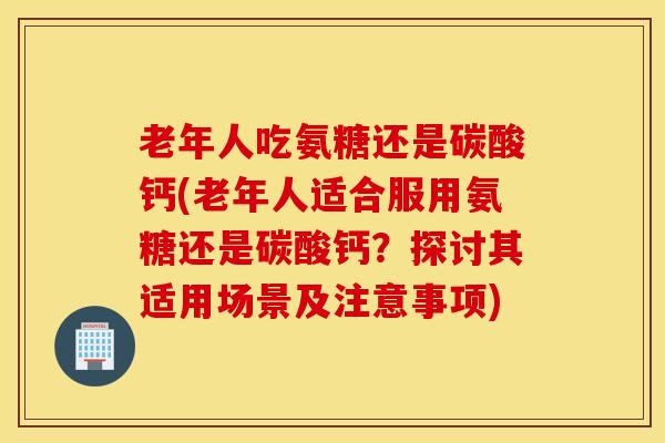 老年人吃氨糖还是碳酸钙(老年人适合服用氨糖还是碳酸钙?探讨其适用场景及注意事项) 老年人吃氨糖还是碳酸钙(老年人适合服用氨糖还是碳酸钙?探讨其适用场景及注意事项)