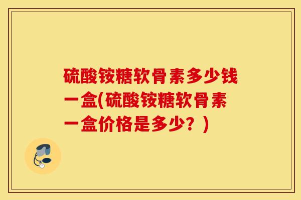 硫酸铵糖软骨素多少钱一盒(硫酸铵糖软骨素一盒价格是多少?) 硫酸铵糖软骨素多少钱一盒(硫酸铵糖软骨素一盒价格是多少?)