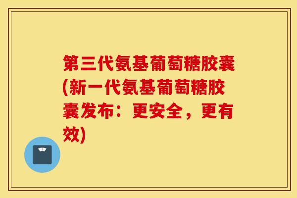 第三代氨基葡萄糖胶囊(新一代氨基葡萄糖胶囊发布：更安全，更有效)