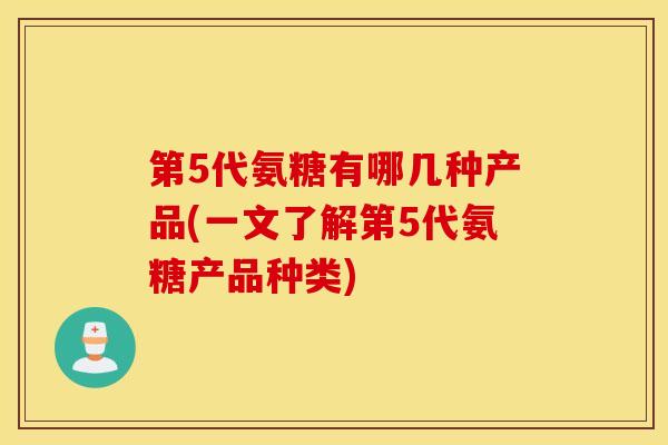 第5代氨糖有哪几种产品(一文了解第5代氨糖产品种类) 第5代氨糖有哪几种产品(一文了解第5代氨糖产品种类)