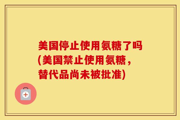 美国停止使用氨糖了吗(美国禁止使用氨糖，替代品尚未被批准)