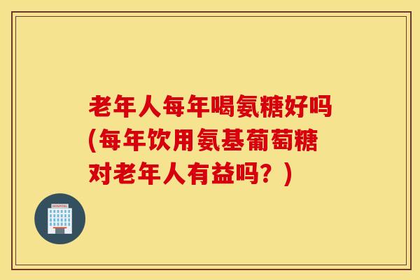 老年人每年喝氨糖好吗(每年饮用氨基葡萄糖对老年人有益吗？)