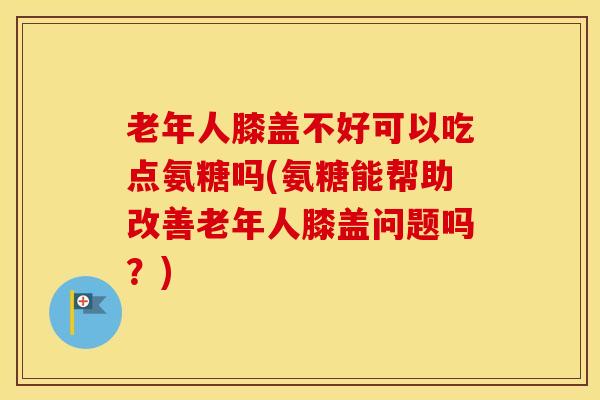 老年人膝盖不好可以吃点氨糖吗(氨糖能帮助改善老年人膝盖问题吗？)