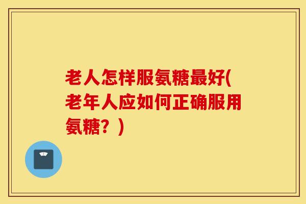 老人怎样服氨糖好(老年人应如何正确服用氨糖?) 老人怎样服氨糖好(老年人应如何正确服用氨糖?)