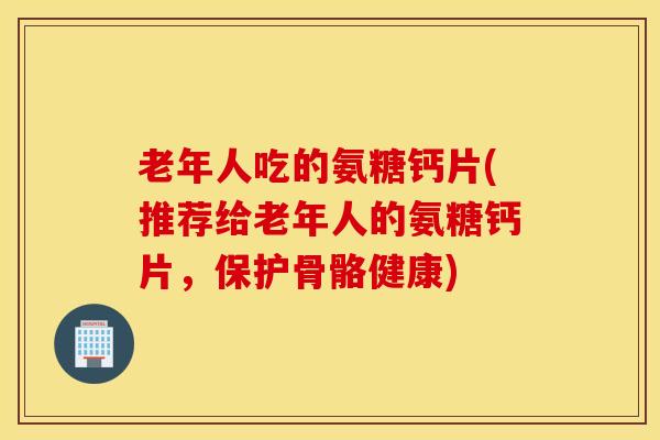 老年人吃的氨糖钙片(推荐给老年人的氨糖钙片，保护骨骼健康)