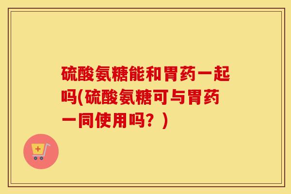 硫酸氨糖能和胃药一起吗(硫酸氨糖可与胃药一同使用吗?) 硫酸氨糖能和胃药一起吗(硫酸氨糖可与胃药一同使用吗?)