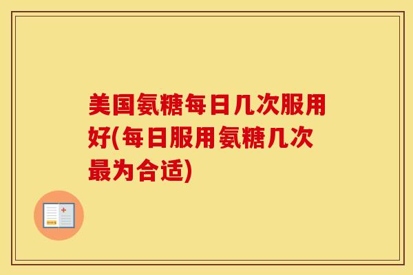 美国氨糖每日几次服用好(每日服用氨糖几次为合适) 美国氨糖每日几次服用好(每日服用氨糖几次为合适)